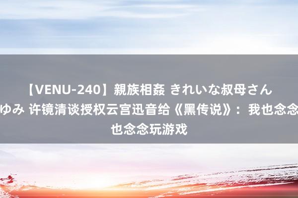 【VENU-240】親族相姦 きれいな叔母さん 高梨あゆみ 许镜清谈授权云宫迅音给《黑传说》：我也念念玩游戏