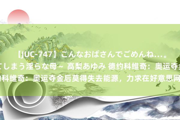 【JUC-747】こんなおばさんでごめんね…。～童貞チ○ポに発情してしまう淫らな母～ 高梨あゆみ 德约科维奇：奥运夺金后莫得失去能源，力求在好意思网竣事卫冕