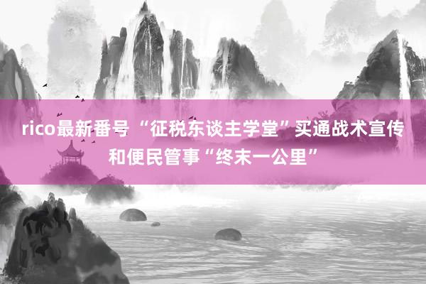 rico最新番号 “征税东谈主学堂”买通战术宣传和便民管事“终末一公里”