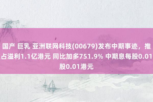 国产 巨乳 亚洲联网科技(00679)发布中期事迹，推进应占溢利1.1亿港元 同比加多751.9% 中期息每股0.01港元