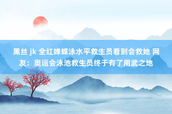 黑丝 jk 全红婵蝶泳水平救生员看到会救她 网友：奥运会泳池救生员终于有了用武之地