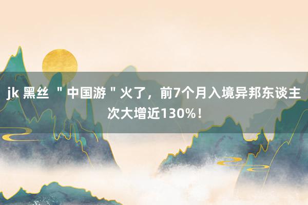 jk 黑丝 ＂中国游＂火了，前7个月入境异邦东谈主次大增近130%！