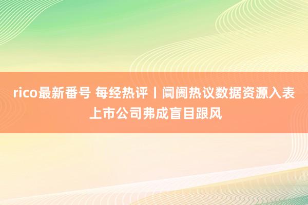 rico最新番号 每经热评丨阛阓热议数据资源入表 上市公司弗成盲目跟风