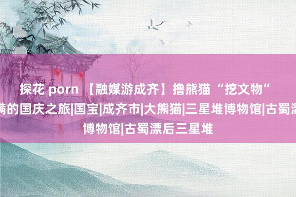 探花 porn 【融媒游成齐】撸熊猫 “挖文物” 体验感拉满的国庆之旅|国宝|成齐市|大熊猫|三星堆博物馆|古蜀漂后三星堆