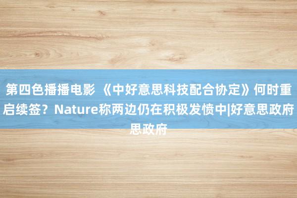 第四色播播电影 《中好意思科技配合协定》何时重启续签？Nature称两边仍在积极发愤中|好意思政府