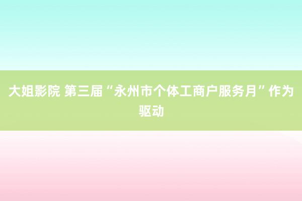 大姐影院 第三届“永州市个体工商户服务月”作为驱动