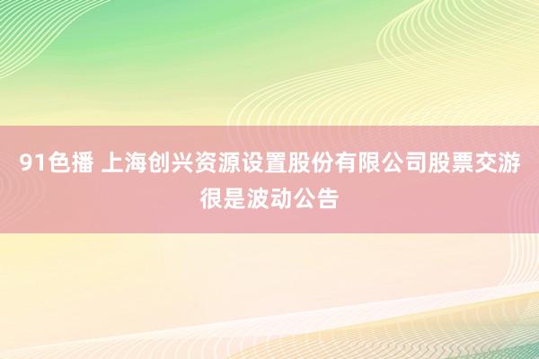 91色播 上海创兴资源设置股份有限公司股票交游很是波动公告