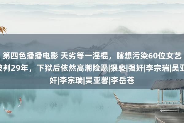 第四色播播电影 天劣等一淫棍，瞎想污染60位女艺东说念主被判29年，下狱后依然高潮险恶|猥亵|强奸|李宗瑞|吴亚馨|李岳苍