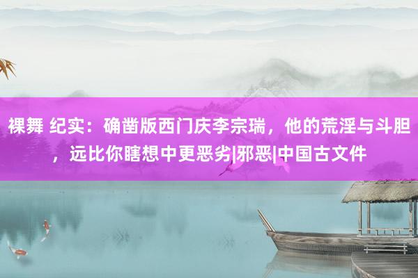 裸舞 纪实：确凿版西门庆李宗瑞，他的荒淫与斗胆，远比你瞎想中更恶劣|邪恶|中国古文件