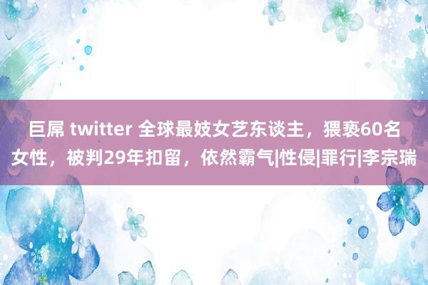 巨屌 twitter 全球最妓女艺东谈主，猥亵60名女性，被判29年扣留，依然霸气|性侵|罪行|李宗瑞