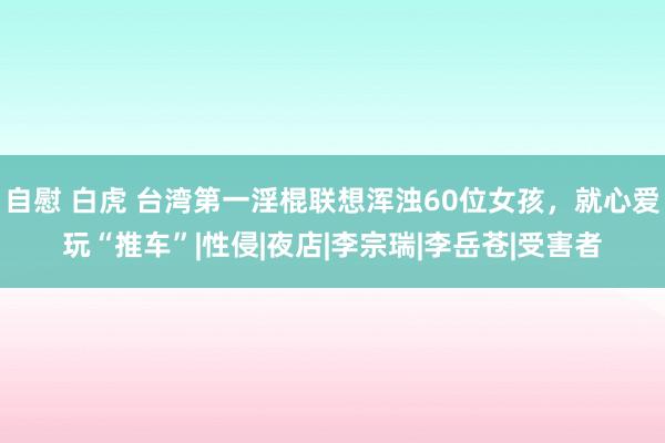 自慰 白虎 台湾第一淫棍联想浑浊60位女孩，就心爱玩“推车”|性侵|夜店|李宗瑞|李岳苍|受害者