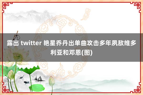 露出 twitter 艳星乔丹出单曲攻击多年夙敌维多利亚和邓恩(图)