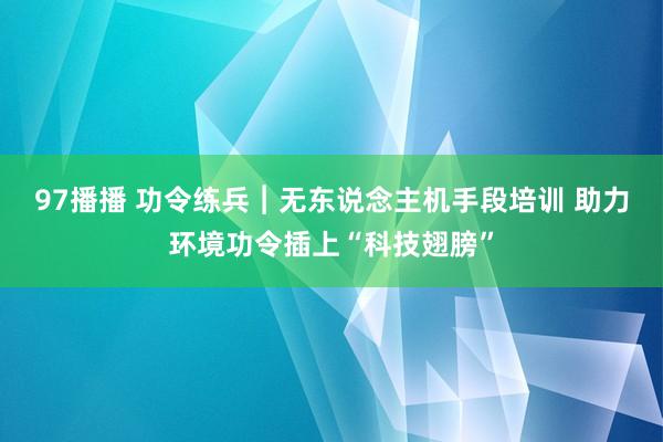 97播播 功令练兵︱无东说念主机手段培训 助力环境功令插上“科技翅膀”