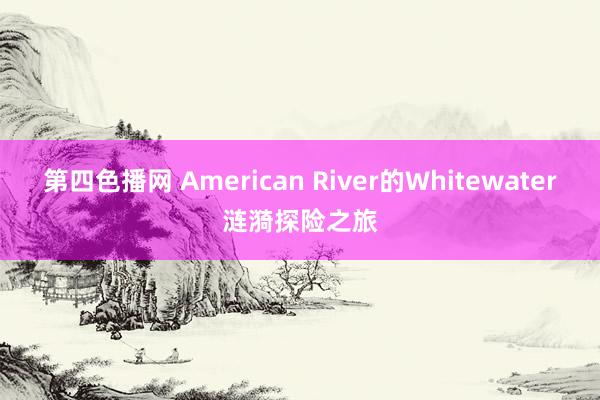 第四色播网 American River的Whitewater涟漪探险之旅