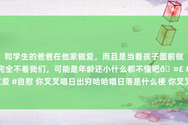 和学生的爸爸在他家做爱，而且是当着孩子面前做爱，太刺激了，孩子完全不看我们，可能是年龄还小什么都不懂吧🤣 #同城 #文爱 #自慰 你叉叉唱日出穷哈哈唱日落是什么梗 你叉叉唱日出穷哈哈唱日落是什么情理