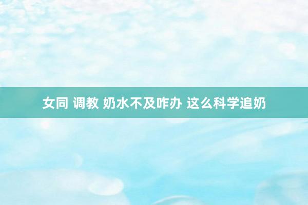 女同 调教 奶水不及咋办 这么科学追奶