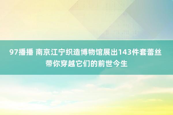 97播播 南京江宁织造博物馆展出143件套蕾丝 带你穿越它们的前世今生