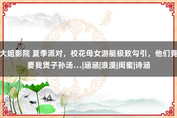 大姐影院 夏季派对，校花母女游艇极致勾引，他们竟要我煲子孙汤…|涵涵|浪漫|闺蜜|诗涵