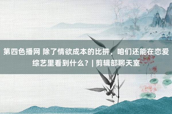 第四色播网 除了情欲成本的比拼，咱们还能在恋爱综艺里看到什么？| 剪辑部聊天室