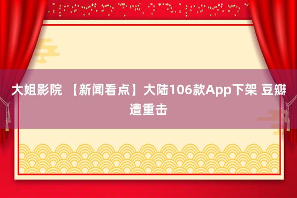 大姐影院 【新闻看点】大陆106款App下架 豆瓣遭重击