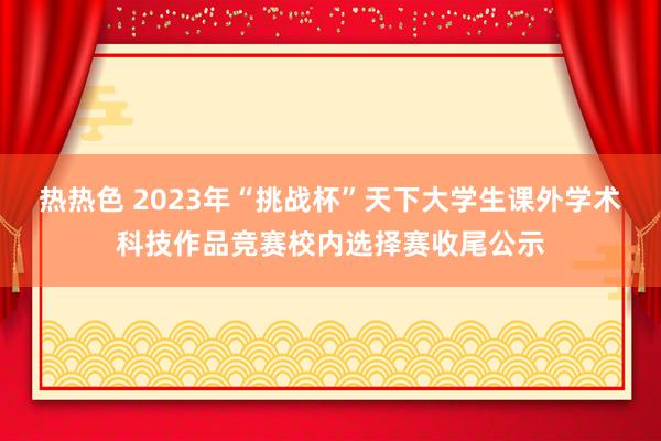 热热色 2023年“挑战杯”天下大学生课外学术科技作品竞赛校内选择赛收尾公示